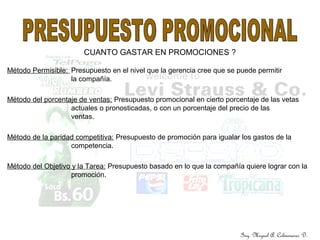 Ing. Miguel A. Colmenares D.
CUANTO GASTAR EN PROMOCIONES ?
Método Permisible: Presupuesto en el nivel que la gerencia cree que se puede permitir
la compañía.
Método del porcentaje de ventas: Presupuesto promocional en cierto porcentaje de las vetas
actuales o pronosticadas, o con un porcentaje del precio de las
ventas.
Método de la paridad competitiva: Presupuesto de promoción para igualar los gastos de la
competencia.
Método del Objetivo y la Tarea: Presupuesto basado en lo que la compañía quiere lograr con la
promoción.
 