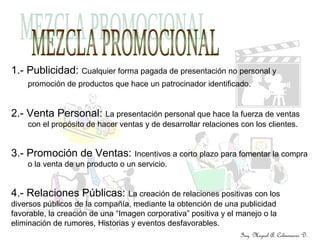 1.- Publicidad: Cualquier forma pagada de presentación no personal y
promoción de productos que hace un patrocinador identificado.
2.- Venta Personal: La presentación personal que hace la fuerza de ventas
con el propósito de hacer ventas y de desarrollar relaciones con los clientes.
3.- Promoción de Ventas: Incentivos a corto plazo para fomentar la compra
o la venta de un producto o un servicio.
4.- Relaciones Públicas: La creación de relaciones positivas con los
diversos públicos de la compañía, mediante la obtención de una publicidad
favorable, la creación de una “Imagen corporativa” positiva y el manejo o la
eliminación de rumores, Historias y eventos desfavorables.
Ing. Miguel A. Colmenares D.
 
