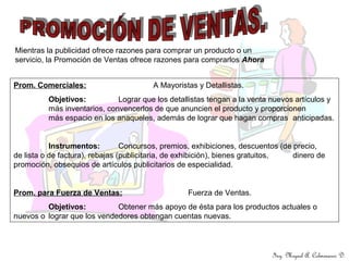 Prom. Comerciales: A Mayoristas y Detallistas.
Objetivos: Lograr que los detallistas tengan a la venta nuevos artículos y
más inventarios, convencerlos de que anuncien el producto y proporcionen
más espacio en los anaqueles, además de lograr que hagan compras anticipadas.
Instrumentos: Concursos, premios, exhibiciones, descuentos (de precio,
de lista o de factura), rebajas (publicitaria, de exhibición), bienes gratuitos, dinero de
promoción, obsequios de artículos publicitarios de especialidad.
Prom. para Fuerza de Ventas: Fuerza de Ventas.
Objetivos: Obtener más apoyo de ésta para los productos actuales o
nuevos o lograr que los vendedores obtengan cuentas nuevas.
Mientras la publicidad ofrece razones para comprar un producto o un
servicio, la Promoción de Ventas ofrece razones para comprarlos Ahora
Ing. Miguel A. Colmenares D.
 