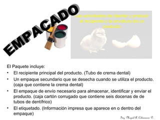 Ing. Miguel A. Colmenares D.
Las actividades de diseñar y producir
el recipiente o la envoltura de un
producto
El Paquete incluye:
• El recipiente principal del producto. (Tubo de crema dental)
• Un empaque secundario que se desecha cuando se utiliza el producto.
(caja que contiene la crema dental)
• El empaque de envío necesario para almacenar, identificar y enviar el
producto. (caja cartón corrugado que contiene seis docenas de de
tubos de dentífrico)
• El etiquetado. (Información impresa que aparece en o dentro del
empaque)
 