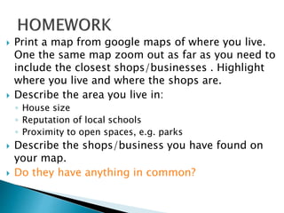  Print a map from google maps of where you live.
One the same map zoom out as far as you need to
include the closest shops/businesses . Highlight
where you live and where the shops are.
 Describe the area you live in:
◦ House size
◦ Reputation of local schools
◦ Proximity to open spaces, e.g. parks
 Describe the shops/business you have found on
your map.
 Do they have anything in common?
 
