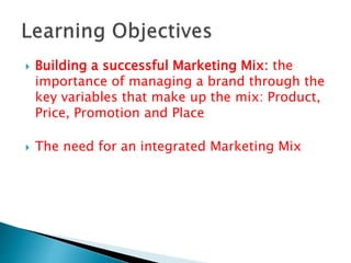  Building a successful Marketing Mix: the
importance of managing a brand through the
key variables that make up the mix: Product,
Price, Promotion and Place
 The need for an integrated Marketing Mix
 