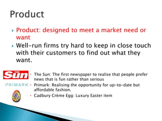  Product: designed to meet a market need or
want
 Well-run firms try hard to keep in close touch
with their customers to find out what they
want.
 The Sun: The first newspaper to realise that people prefer
news that is fun rather than serious
 Primark: Realising the opportunity for up-to-date but
affordable fashion.
 Cadbury Crème Egg: Luxury Easter item
 