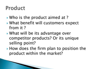  Who is the product aimed at ?
 What benefit will customers expect
from it ?
 What will be its advantage over
competitor products? Or its unique
selling point?
 How does the firm plan to position the
product within the market?
 