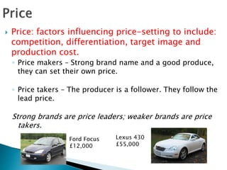  Price: factors influencing price-setting to include:
competition, differentiation, target image and
production cost.
◦ Price makers – Strong brand name and a good produce,
they can set their own price.
◦ Price takers – The producer is a follower. They follow the
lead price.
Strong brands are price leaders; weaker brands are price
takers.
Ford Focus
£12,000
Lexus 430
£55,000
 