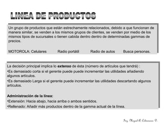 Ing. Miguel A. Colmenares D.
Un grupo de productos que están estrechamente relacionados, debido a que funcionan de
manera similar, se venden a los mismos grupos de clientes, se venden por medio de los
mismos tipos de sucursales o tienen cabida dentro dentro de determinadas gammas de
precios.
MOTOROLA: Celulares Radio portátil Radio de autos Busca personas.
Un grupo de productos que están estrechamente relacionados, debido a que funcionan de
manera similar, se venden a los mismos grupos de clientes, se venden por medio de los
mismos tipos de sucursales o tienen cabida dentro dentro de determinadas gammas de
precios.
MOTOROLA: Celulares Radio portátil Radio de autos Busca personas.
La decisión principal implica lo extensoextenso de ésta (número de artículos que tendrá) :
•Es demasiado corta si el gerente puede puede incrementar las utilidades añadiendo
algunos artículos.
•Es demasiado Larga si el gerente puede incrementar las utilidades descartando algunos
artículos.
Administración de la línea:
•Extensión: Hacia abajo, hacia arriba o ambos sentidos.
•Rellenado: Añadir más productos dentro de la gamma actual de la línea.
La decisión principal implica lo extensoextenso de ésta (número de artículos que tendrá) :
•Es demasiado corta si el gerente puede puede incrementar las utilidades añadiendo
algunos artículos.
•Es demasiado Larga si el gerente puede incrementar las utilidades descartando algunos
artículos.
Administración de la línea:
•Extensión: Hacia abajo, hacia arriba o ambos sentidos.
•Rellenado: Añadir más productos dentro de la gamma actual de la línea.
 