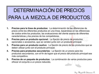 Ing. Miguel A. Colmenares D.
DETERMINACIÓN DE PRECIOS
PARA LA MEZCLA DE PRODUCTOS.
DETERMINACIÓN DE PRECIOS
PARA LA MEZCLA DE PRODUCTOS.
1. Precios para la línea de productos: La determinación de las diferencias de
precio entre los diferentes productos en una línea, basándose en las diferencias
de costos entre los productos, las evaluaciones del cliente acerca de diferentes
características y los precios de los competidores.
2. Precios para un producto opcional: La fijación de precio de productos
opcionales o accesorios, que se venden junto con un producto principal.
3. Precios para un producto cautivo: La fijación de precio de los productos que se
deben utilizar junto con el producto principal.
4. Precios para productos secundarios: La fijación de un precio para los
productos secundarios, con el fin de lograr que el precio del producto principal sea
más competitivo.
5. Precios de un paquete de productos: La combinación de varios productos para
ofrecer el conjunto a un precio reducido.
 