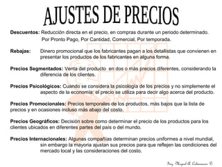 Ing. Miguel A. Colmenares D.
Descuentos: Reducción directa en el precio, en compras durante un periodo determinado.
Por Pronto Pago, Por Cantidad, Comercial, Por temporada.
Rebajas: Dinero promocional que los fabricantes pagan a los detallistas que convienen en
presentar los productos de los fabricantes en alguna forma.
Precios Segmentados: Venta del producto en dos o más precios diferentes, considerando la
diferencia de los clientes.
Precios Psicológicos: Cuando se considera la psicología de los precios y no simplemente el
aspecto de la economía; el precio se utiliza para decir algo acerca del producto.
Precios Promocionales: Precios temporales de los productos, más bajos que la lista de
precios y en ocasiones incluso más abajo del costo.
Precios Geográficos: Decisión sobre como determinar el precio de los productos para los
clientes ubicados en diferentes partes del país o del mundo.
Precios Internacionales: Algunas compañías determinan precios uniformes a nivel mundial,
sin embargo la mayoria ajustan sus precios para que reflejen las condiciones del
mercado local y las consideraciones del costo.
 