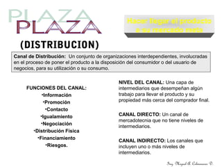 Ing. Miguel A. Colmenares D.
(DISTRIBUCION)
Canal de Distribución: Un conjunto de organizaciones interdependientes, involucradas
en el proceso de poner el producto a la disposición del consumidor o del usuario de
negocios, para su utilización o su consumo.
Hacer llegar el producto
a su mercado meta
FUNCIONES DEL CANAL:
•Información
•Promoción
•Contacto
•Igualamiento
•Negociación
•Distribución Física
•Financiamiento
•Riesgos.
NIVEL DEL CANAL: Una capa de
intermediarios que desempeñan algún
trabajo para llevar el producto y su
propiedad más cerca del comprador final.
CANAL DIRECTO: Un canal de
mercadotecnia que no tiene niveles de
intermediarios.
CANAL INDIRECTO: Los canales que
incluyen uno o más niveles de
intermediarios.
 