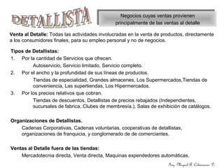 Negocios cuyas ventas provienen
principalmente de las ventas al detalle
Negocios cuyas ventas provienen
principalmente de las ventas al detalle
Venta al Detalle: Todas las actividades involucradas en la venta de productos, directamente
a los consumidores finales, para su empleo personal y no de negocios.
Tipos de Detallistas:
1. Por la cantidad de Servicios que ofrecen.
Autoservicio, Servicio limitado, Servicio completo.
2. Por el ancho y la profundidad de sus líneas de productos.
Tiendas de especialidad, Grandes almacenes, Los Supermercados,Tiendas de
conveniencia, Las supertiendas, Los Hipermercados.
3. Por los precios relativos que cobran.
Tiendas de descuentos, Detallistas de precios rebajados (Independientes,
sucursales de fabrica, Clubes de membresía.), Salas de exhibición de catálogos.
Organizaciones de Detallistas.
Cadenas Corporativas, Cadenas voluntarias, cooperativas de detallistas,
organizaciones de franquicia, y conglomerado de de comerciantes.
Ventas al Detalle fuera de las tiendas:
Mercadotecnia directa, Venta directa, Maquinas expendedores automáticas.
Ing. Miguel A. Colmenares D.
 