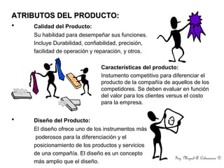 ATRIBUTOS DEL PRODUCTO:ATRIBUTOS DEL PRODUCTO:
• Calidad del Producto:
Su habilidad para desempeñar sus funciones.
Incluye Durabilidad, confiabilidad, precisión,
facilidad de operación y reparación, y otros.
Características del producto:
Instumento competitivo para diferenciar el
producto de la compañía de aquellos de los
competidores. Se deben evaluar en función
del valor para los clientes versus el costo
para la empresa.
• Diseño del Producto:
El diseño ofrece uno de los instrumentos más
poderosos para la diferenciación y el
posicionamiento de los productos y servicios
de una compañía. El diseño es un concepto
más amplio que el diseño.
Ing. Miguel A. Colmenares D.
 