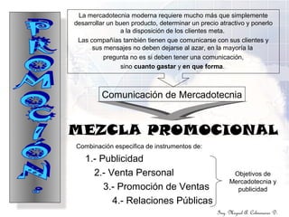 Ing. Miguel A. Colmenares D.
MEZCLA PROMOCIONAL
La mercadotecnia moderna requiere mucho más que simplemente
desarrollar un buen producto, determinar un precio atractivo y ponerlo
a la disposición de los clientes meta.
Las compañías también tienen que comunicarse con sus clientes y
sus mensajes no deben dejarse al azar, en la mayoría la
pregunta no es si deben tener una comunicación,
sino cuanto gastar y en que forma.
Combinación especifica de instrumentos de:
1.- Publicidad
2.- Venta Personal
3.- Promoción de Ventas
4.- Relaciones Públicas
Objetivos de
Mercadotecnia y
publicidad
Comunicación de Mercadotecnia
 