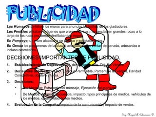 DECISIONES IMPORTANTES DE PUBLICIDAD.
1. Establecimiento de Objetivos. Obj. de comunicación, Obj. De Ventas.
2. Decisiones del Presupuesto. Enfoque Permisible, Porcentaje de ventas, Paridad
Competitiva, objetivo y tarea.
3. Decisiones:
• Del Mensaje: Estrategia del mensaje, Ejecución del mensaje.
• De Medios: Alcance, frecuencia, impacto, tipos principales de medios, vehículos de
los medios, oportunidad de los medios.
4. Evaluación de la Campaña: Impacto de la comunicación, Impacto de ventas.
Ing. Miguel A. Colmenares D.
Los Romanos pintaban los muros para anunciar las luchas de los gladiadores.
Los Fenicios pintaban imágenes que promovían sus mercancías en grandes rocas a lo
largo de las rutas por donde desfilaban las tropas.
En Pompeya, un muro alababa a un político y solicitaba votos.
En Grecia los pregoneros de la ciudad anunciaban las ventas de ganado, artesanías e
incluso cosméticos.
 