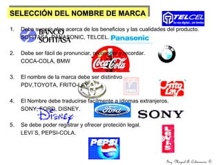 SELECCIÓN DEL NOMBRE DE MARCASELECCIÓN DEL NOMBRE DE MARCASELECCIÓN DEL NOMBRE DE MARCASELECCIÓN DEL NOMBRE DE MARCA
1. Debe sugerir algo acerca de los beneficios y las cualidades del producto.
SOFITASA. PANASONIC, TELCEL.
2. Debe ser fácil de pronunciar, reconocer y recordar.
COCA-COLA, BMW
3. El nombre de la marca debe ser distintivo
PDV,TOYOTA, FRITO-LAY.
4. El Nombre debe traducirse facílmente a idiomas extranjeros.
SONY, FORD, DISNEY.
5. Se debe poder registrar y ofrecer proteción legal.
LEVI´S, PEPSI-COLA.
Ing. Miguel A. Colmenares D.
 