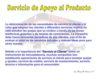 Ing. Miguel A. Colmenares D.
La determinación de las necesidades de servicio al cliente y el
valor que asignan los clientes a diferentes servicios implica no
sólo estudiar las quejas que se reciben a través de las líneas
telefónicas gratuitas o de tarjetas de comentarios. La compañía
debe hacer encuestas periódicas de sus clientes, con el fin de
evaluar el valor de los servicios actuales y obtener ideas para para
otros nuevos.
Debido a la importancia del “Servicio al Cliente”“Servicio al Cliente” como un
instrumento de mercadotecnia, muchas compañías han
establecido operaciones de servicio al cliente para manejar quejas
y ajustes, servicio de crédito, servicio de mantenimiento, servicio
técnico e información para el consumidor.
 