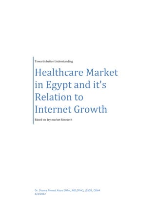 Towards better Understanding



Healthcare Market
in Egypt and it's
Relation to
Internet Growth
Based on 1ry market Research




Dr. Osama Ahmed Abou ElKhir, MD,CPHQ, LSSGB, OSHA
4/4/2012
 