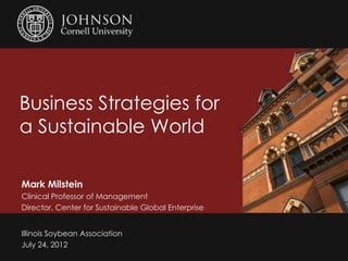 Business Strategies for
a Sustainable World

Mark Milstein
Clinical Professor of Management
Director, Center for Sustainable Global Enterprise


Illinois Soybean Association
July 24, 2012
 