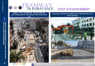 www.bouregreg.com



                                                                TRAMWAY
                                                                 De RABAT-SALÉ                                         ETAT D’AVANCEMENT
                                                     RABAT : AV AL ALAOUIYINE - REALISATION DES
                                                                                                             COULAGE DU BETON DE FONDATION ET PREPARATION DE LA
                                                   MULTITUBULAIRES ET DES MASSIFS DES POTEAUX DE
                                                                                                                               POSE DES RAILS
                                                                        LAC
       DE LA VALLEE DU BOUREGREG
       PROJET D’AMENAGEMENT ET DE MSIE EN VALEUR




                    41
                                                                                COMITE DE SUIVI – ETAT D’AVANCEMENT ET BUDGET                      OCTOBRE 2008
 