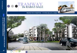 www.bouregreg.com



                                                   TRAMWAY
                                                    De RABAT-SALÉ
                                                       PRESPECTIVE D’INSERTION : STATION MELILIYA A RABAT
       DE LA VALLEE DU BOUREGREG
       PROJET D’AMENAGEMENT ET DE MSIE EN VALEUR




                    47
                                                         COMITE DE SUIVI – ETAT D’AVANCEMENT ET BUDGET      OCTOBRE 2008
 