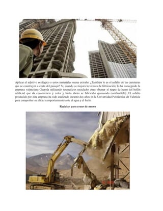 Aplicar el adjetivo ecológico a estos materiales suena extraño. ¿También lo es el asfalto de las carreteras
que se construyen a costa del paisaje? Sí, cuando se mejora la técnica de fabricación; lo ha conseguido la
empresa valenciana Guerola utilizando neumáticos reciclados para obtener el negro de humo (el hollín
artificial que da consistencia y color y hasta ahora se fabricaba quemando combustible). El asfalto
producido por esta empresa ha sido analizado durante dos años en la Universidad Politécnica de Valencia
para comprobar su eficaz comportamiento ante el agua y el hielo.

                                      Reciclar para crear de nuevo
 