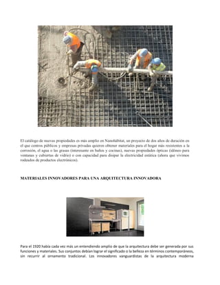 El catálogo de nuevas propiedades es más amplio en Nanohábitat, un proyecto de dos años de duración en
el que centros públicos y empresas privadas quieren obtener materiales para el hogar más resistentes a la
corrosión, el agua o las grasas (interesante en baños y cocinas), nuevas propiedades ópticas (idóneo para
ventanas y cubiertas de vidrio) o con capacidad para disipar la electricidad estática (ahora que vivimos
rodeados de productos electrónicos).



MATERIALES INNOVADORES PARA UNA ARQUITECTURA INNOVADORA




Para el 1920 había cada vez más un entendiendo amplio de que la arquitectura debe ser generada por sus
funciones y materiales. Sus conjuntos debían lograr el significado o la belleza en términos contemporáneos,
sin recurrir al ornamento tradicional. Los innovadores vanguardistas de la arquitectura moderna
 