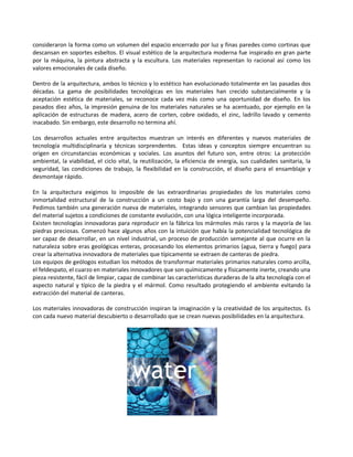 consideraron la forma como un volumen del espacio encerrado por luz y finas paredes como cortinas que
descansan en soportes esbeltos. El visual estético de la arquitectura moderna fue inspirado en gran parte
por la máquina, la pintura abstracta y la escultura. Los materiales representan lo racional así como los
valores emocionales de cada diseño.

Dentro de la arquitectura, ambos lo técnico y lo estético han evolucionado totalmente en las pasadas dos
décadas. La gama de posibilidades tecnológicas en los materiales han crecido substancialmente y la
aceptación estética de materiales, se reconoce cada vez más como una oportunidad de diseño. En los
pasados diez años, la impresión genuina de los materiales naturales se ha acentuado, por ejemplo en la
aplicación de estructuras de madera, acero de corten, cobre oxidado, el zinc, ladrillo lavado y cemento
inacabado. Sin embargo, este desarrollo no termina ahí.

Los desarrollos actuales entre arquitectos muestran un interés en diferentes y nuevos materiales de
tecnología multidisciplinaría y técnicas sorprendentes. Estas ideas y conceptos siempre encuentran su
origen en circunstancias económicas y sociales. Los asuntos del futuro son, entre otros: La protección
ambiental, la viabilidad, el ciclo vital, la reutilización, la eficiencia de energía, sus cualidades sanitaria, la
seguridad, las condiciones de trabajo, la flexibilidad en la construcción, el diseño para el ensamblaje y
desmontaje rápido.

En la arquitectura exigimos lo imposible de las extraordinarias propiedades de los materiales como
inmortalidad estructural de la construcción a un costo bajo y con una garantía larga del desempeño.
Pedimos también una generación nueva de materiales, integrando sensores que cambian las propiedades
del material sujetos a condiciones de constante evolución, con una lógica inteligente incorporada.
Existen tecnologías innovadoras para reproducir en la fábrica los mármoles más raros y la mayoría de las
piedras preciosas. Comenzó hace algunos años con la intuición que había la potencialidad tecnológica de
ser capaz de desarrollar, en un nivel industrial, un proceso de producción semejante al que ocurre en la
naturaleza sobre eras geológicas enteras, procesando los elementos primarios (agua, tierra y fuego) para
crear la alternativa innovadora de materiales que típicamente se extraen de canteras de piedra.
Los equipos de geólogos estudian los métodos de transformar materiales primarios naturales como arcilla,
el feldespato, el cuarzo en materiales innovadores que son químicamente y físicamente inerte, creando una
pieza resistente, fácil de limpiar, capaz de combinar las características duraderas de la alta tecnología con el
aspecto natural y típico de la piedra y el mármol. Como resultado protegiendo el ambiente evitando la
extracción del material de canteras.

Los materiales innovadoras de construcción inspiran la imaginación y la creatividad de los arquitectos. Es
con cada nuevo material descubierto o desarrollado que se crean nuevas posibilidades en la arquitectura.
 