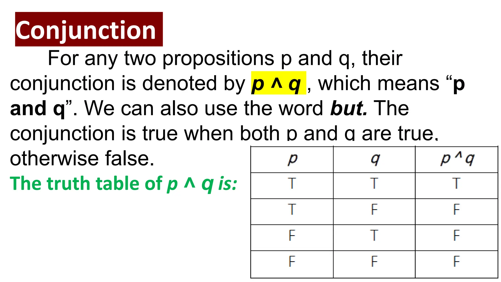 Conjunction
For any two propositions p and q, their
conjunction is denoted by p ˄ q , which means “p
and q”. We can also use the word but. The
conjunction is true when both p and q are true,
otherwise false.
The truth table of p ˄ q is:
 