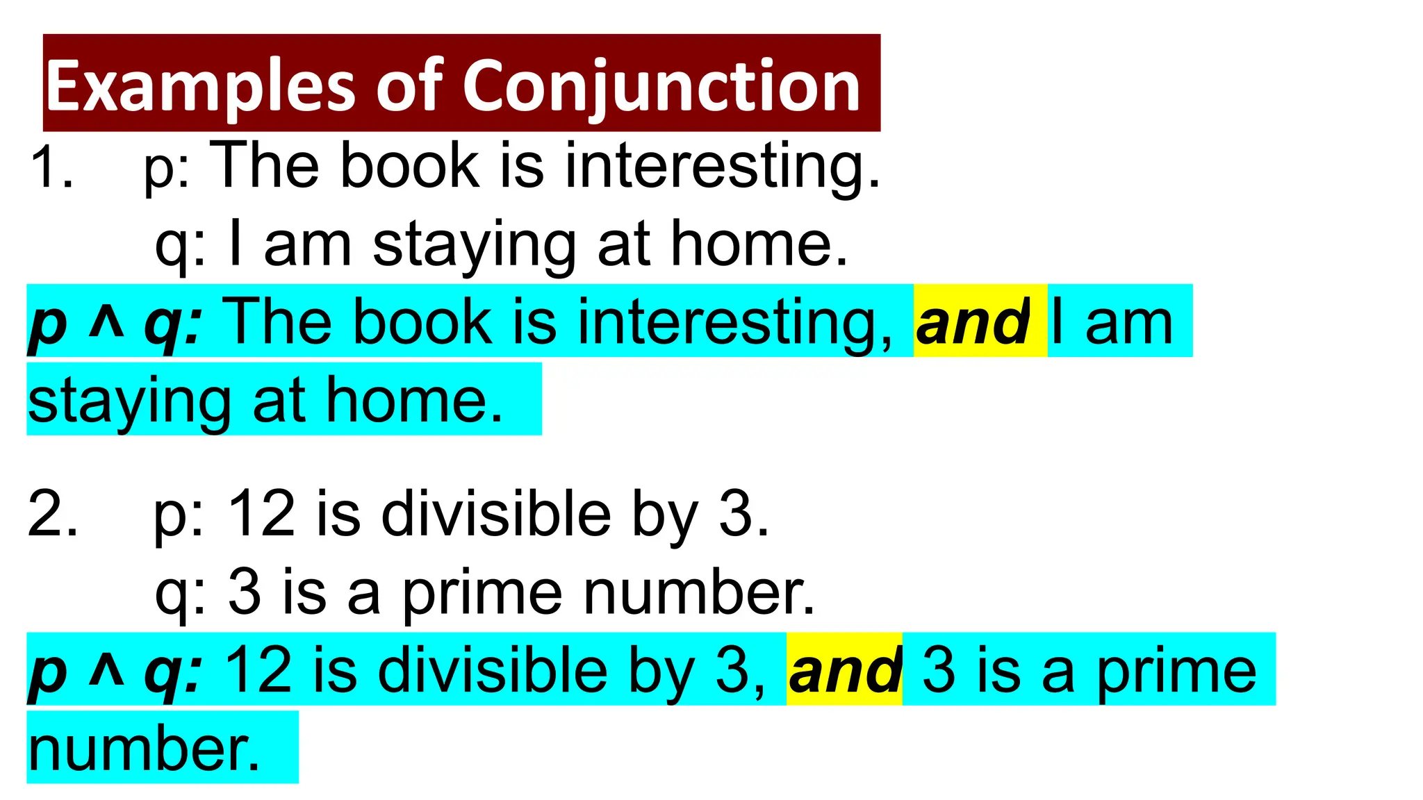 Examples of Conjunction
1. p: The book is interesting.
q: I am staying at home.
p ˄ q: The book is interesting, and I am
staying at home.
2. p: 12 is divisible by 3.
q: 3 is a prime number.
p ˄ q: 12 is divisible by 3, and 3 is a prime
number.
 