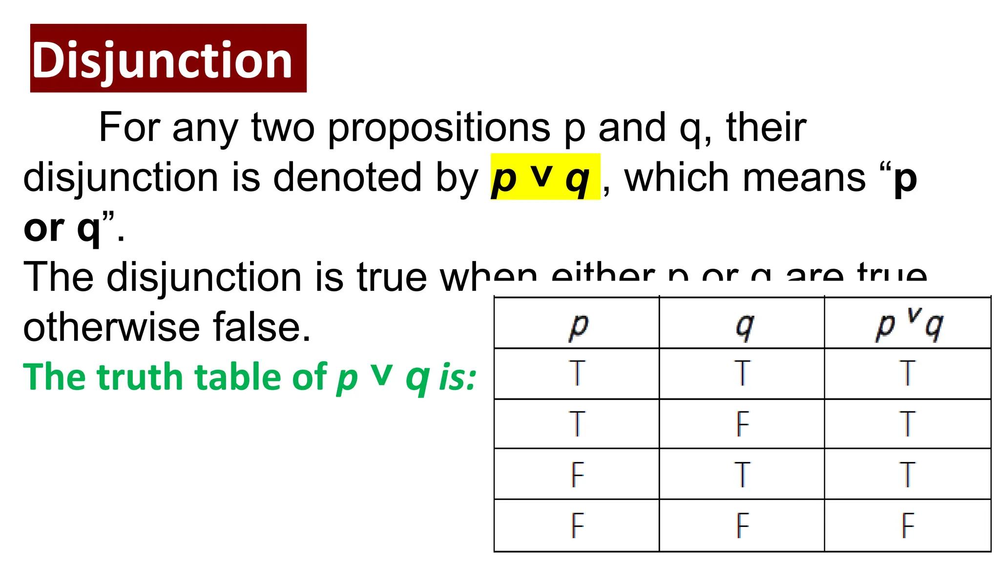 Disjunction
For any two propositions p and q, their
disjunction is denoted by p ˅ q , which means “p
or q”.
The disjunction is true when either p or q are true,
otherwise false.
The truth table of p ˅ q is:
 