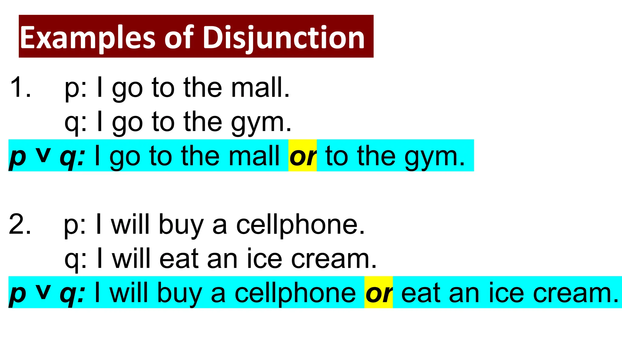 Examples of Disjunction
1. p: I go to the mall.
q: I go to the gym.
p ˅ q: I go to the mall or to the gym.
2. p: I will buy a cellphone.
q: I will eat an ice cream.
p ˅ q: I will buy a cellphone or eat an ice cream.
 