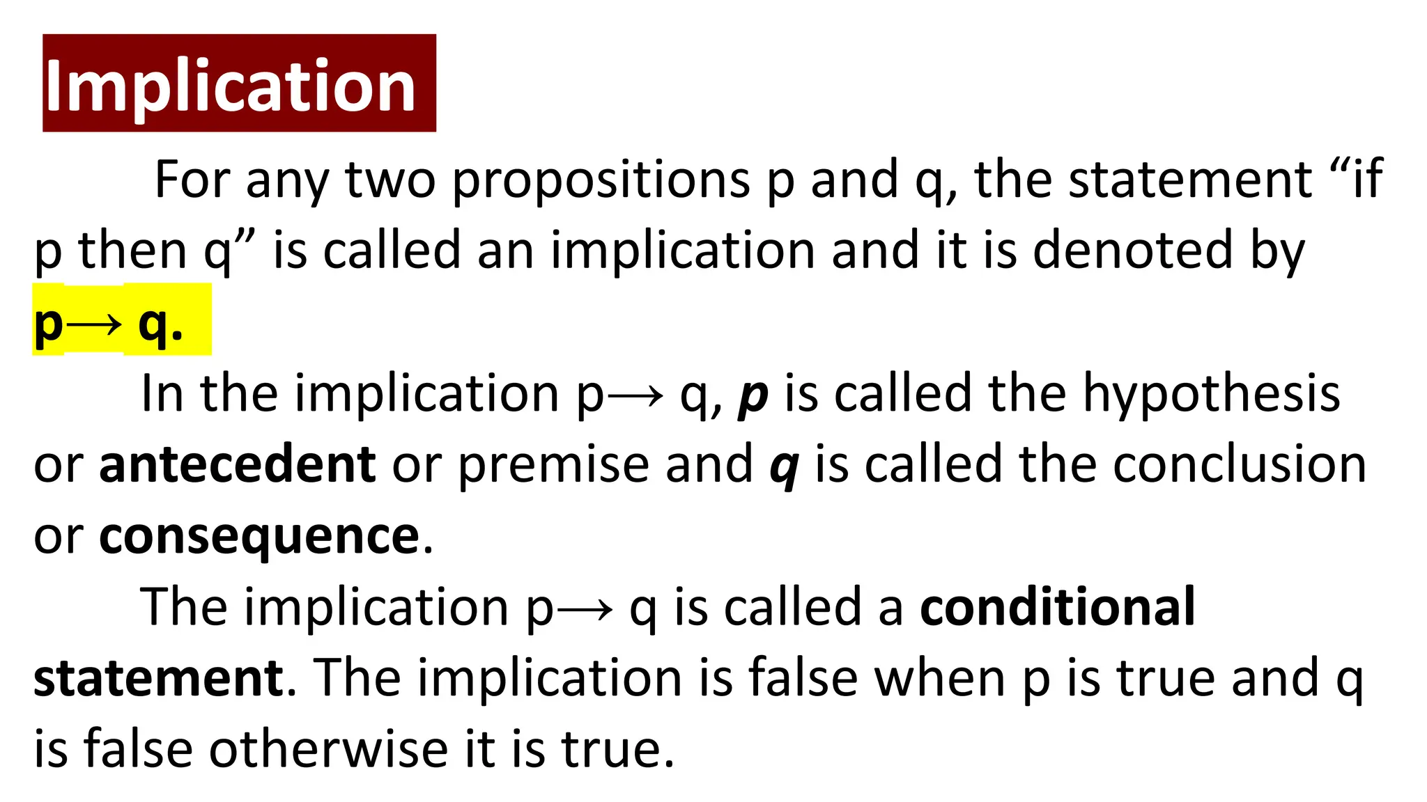Implication
For any two propositions p and q, the statement “if
p then q” is called an implication and it is denoted by
p→ q.
In the implication p→ q, p is called the hypothesis
or antecedent or premise and q is called the conclusion
or consequence.
The implication p→ q is called a conditional
statement. The implication is false when p is true and q
is false otherwise it is true.
 