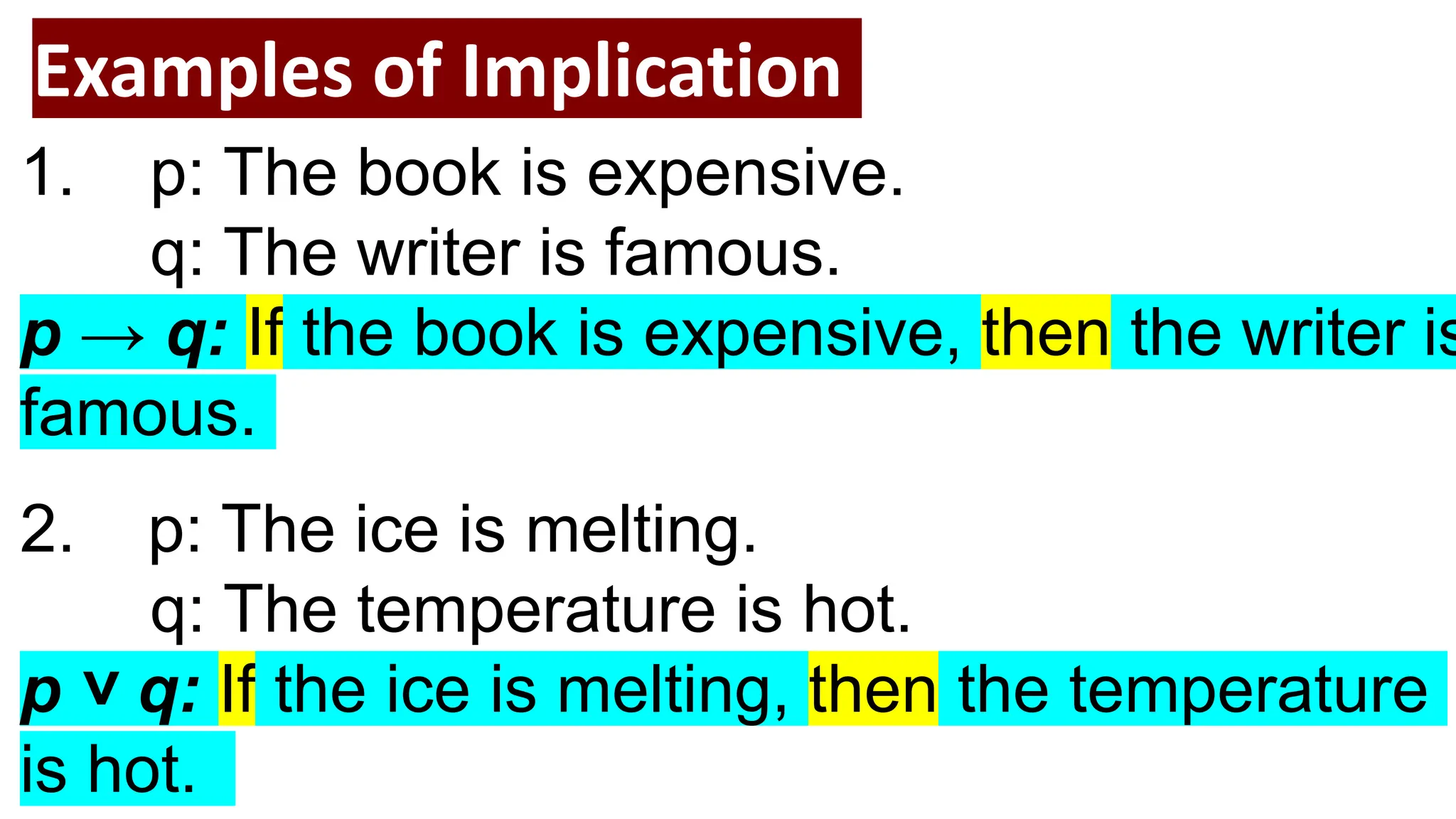 Examples of Implication
1. p: The book is expensive.
q: The writer is famous.
p → q: If the book is expensive, then the writer is
famous.
2. p: The ice is melting.
q: The temperature is hot.
p ˅ q: If the ice is melting, then the temperature
is hot.
 