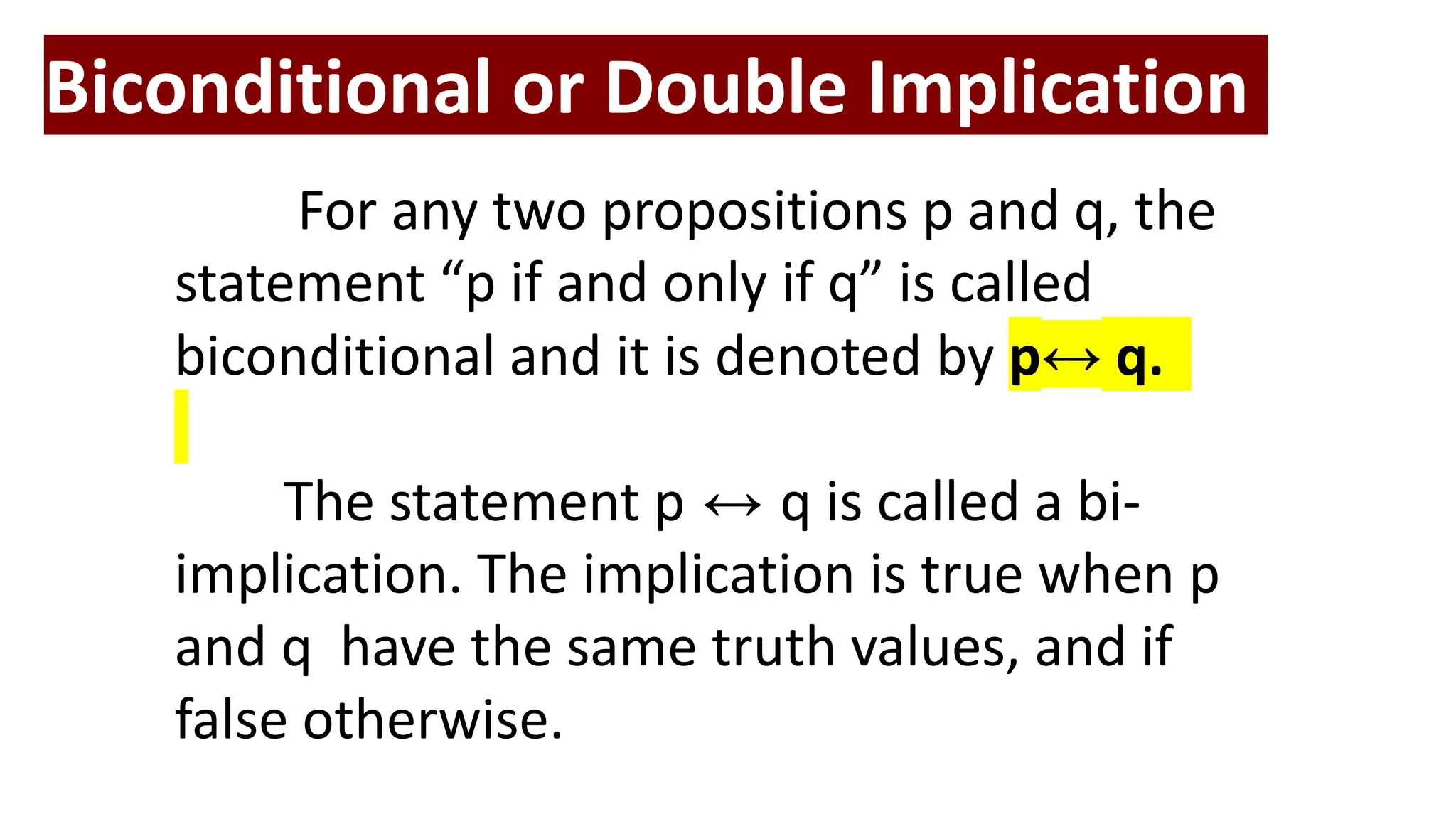 Biconditional or Double Implication
For any two propositions p and q, the
statement “p if and only if q” is called
biconditional and it is denoted by p↔ q.
The statement p ↔ q is called a bi-
implication. The implication is true when p
and q have the same truth values, and if
false otherwise.
 