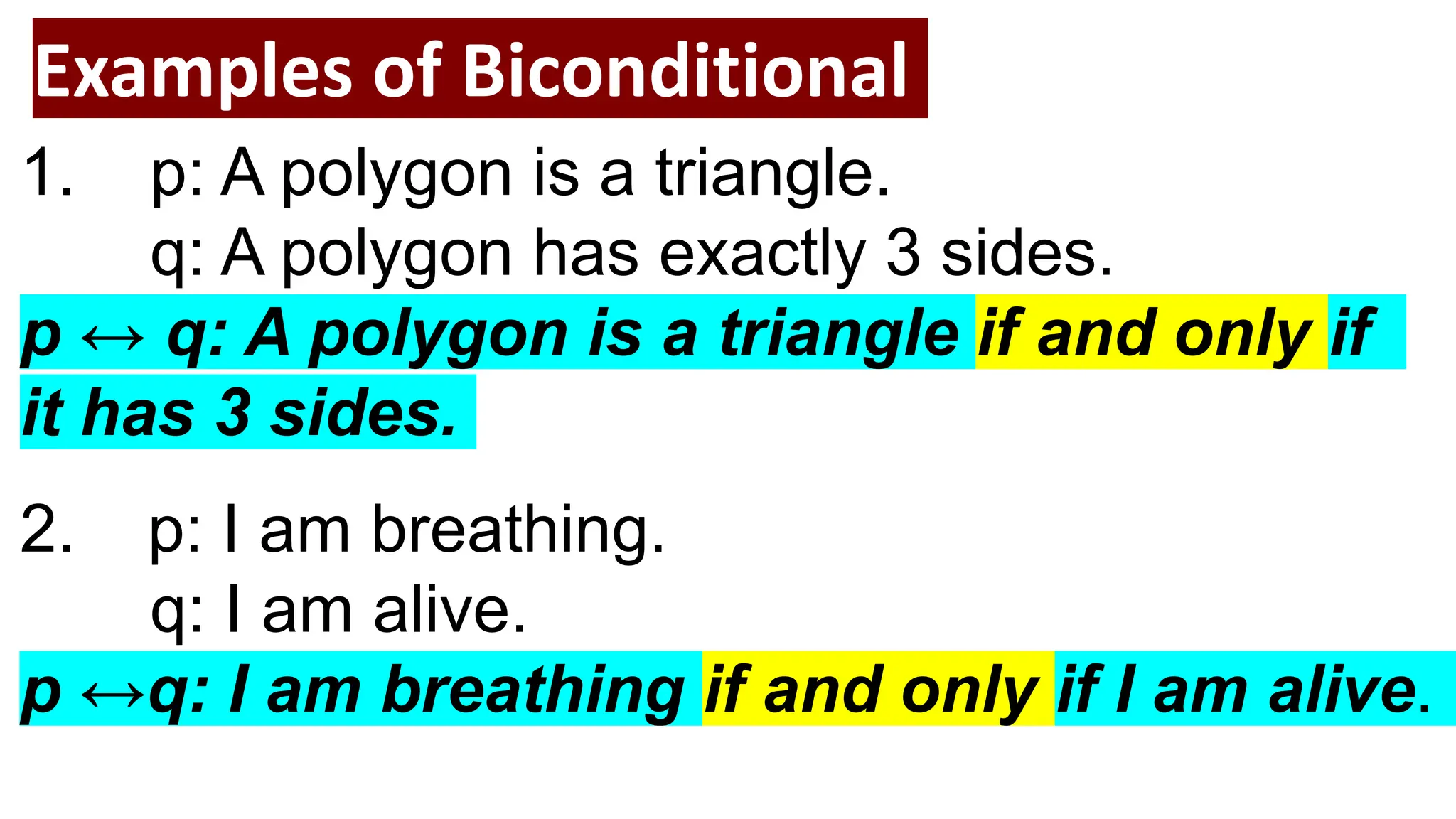 Examples of Biconditional
1. p: A polygon is a triangle.
q: A polygon has exactly 3 sides.
p ↔ q: A polygon is a triangle if and only if
it has 3 sides.
2. p: I am breathing.
q: I am alive.
p ↔q: I am breathing if and only if I am alive.
 