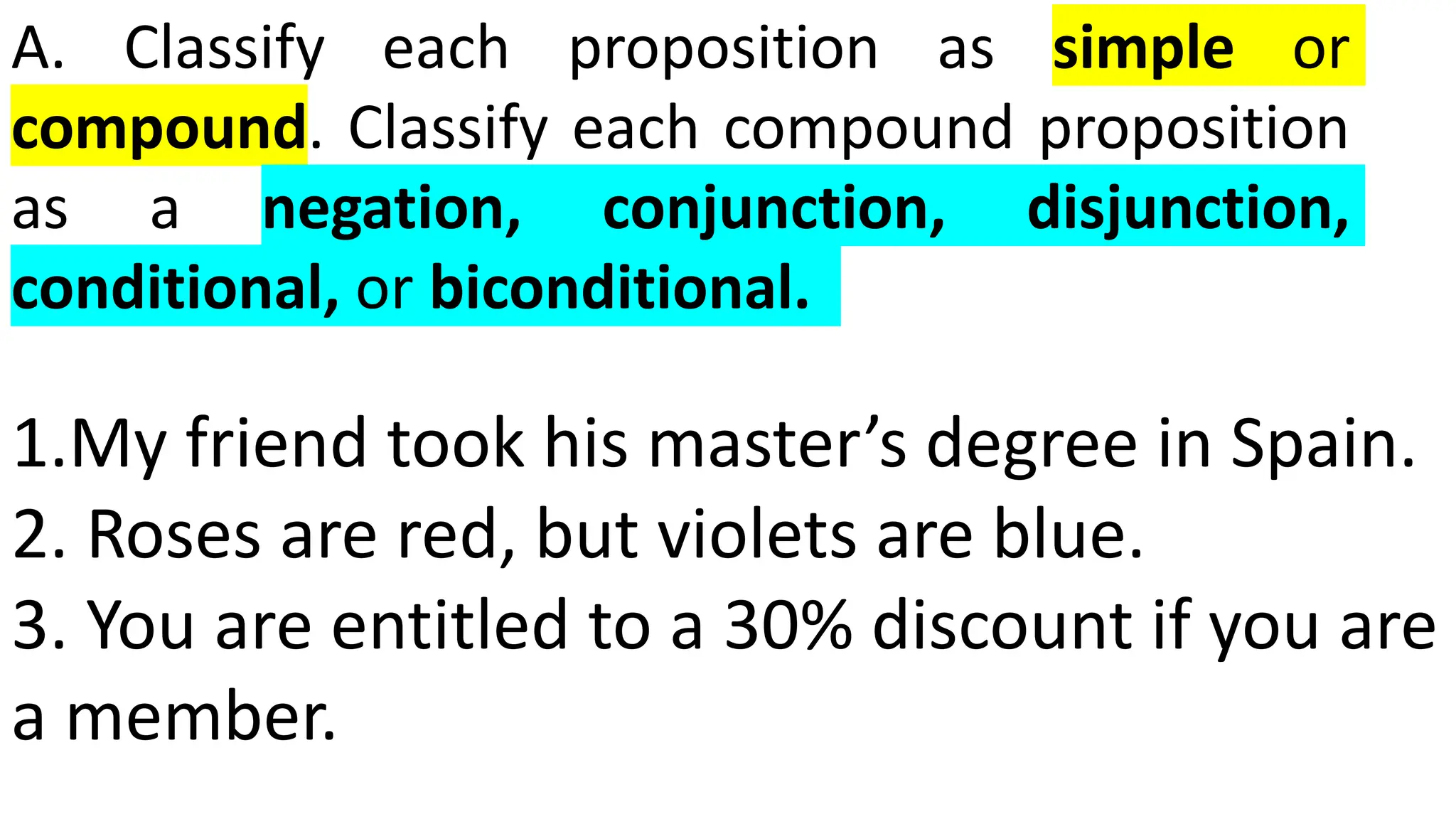 A. Classify each proposition as simple or
compound. Classify each compound proposition
as a negation, conjunction, disjunction,
conditional, or biconditional.
1.My friend took his master’s degree in Spain.
2. Roses are red, but violets are blue.
3. You are entitled to a 30% discount if you are
a member.
 