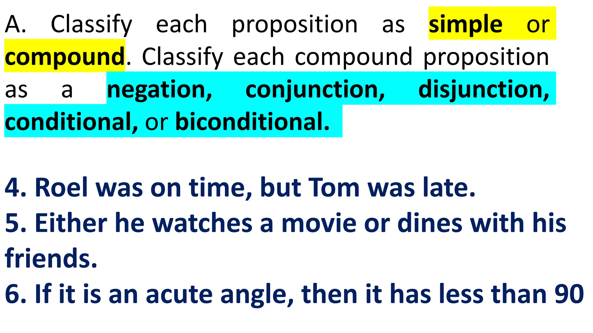 A. Classify each proposition as simple or
compound. Classify each compound proposition
as a negation, conjunction, disjunction,
conditional, or biconditional.
4. Roel was on time, but Tom was late.
5. Either he watches a movie or dines with his
friends.
6. If it is an acute angle, then it has less than 90
 