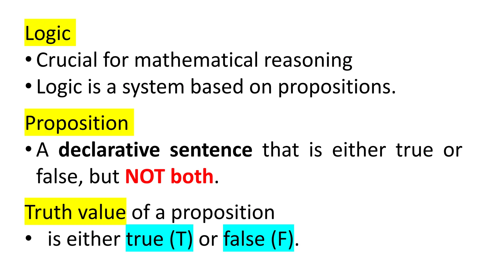 Logic
• Crucial for mathematical reasoning
• Logic is a system based on propositions.
Proposition
• A declarative sentence that is either true or
false, but NOT both.
Truth value of a proposition
• is either true (T) or false (F).
 