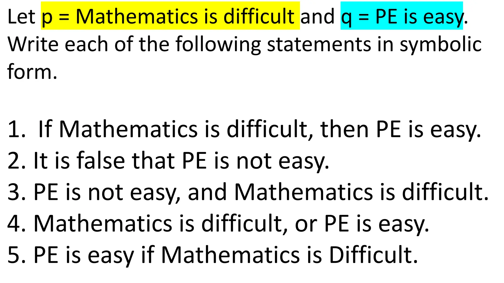 Let p = Mathematics is difficult and q = PE is easy.
Write each of the following statements in symbolic
form.
1. If Mathematics is difficult, then PE is easy.
2. It is false that PE is not easy.
3. PE is not easy, and Mathematics is difficult.
4. Mathematics is difficult, or PE is easy.
5. PE is easy if Mathematics is Difficult.
 