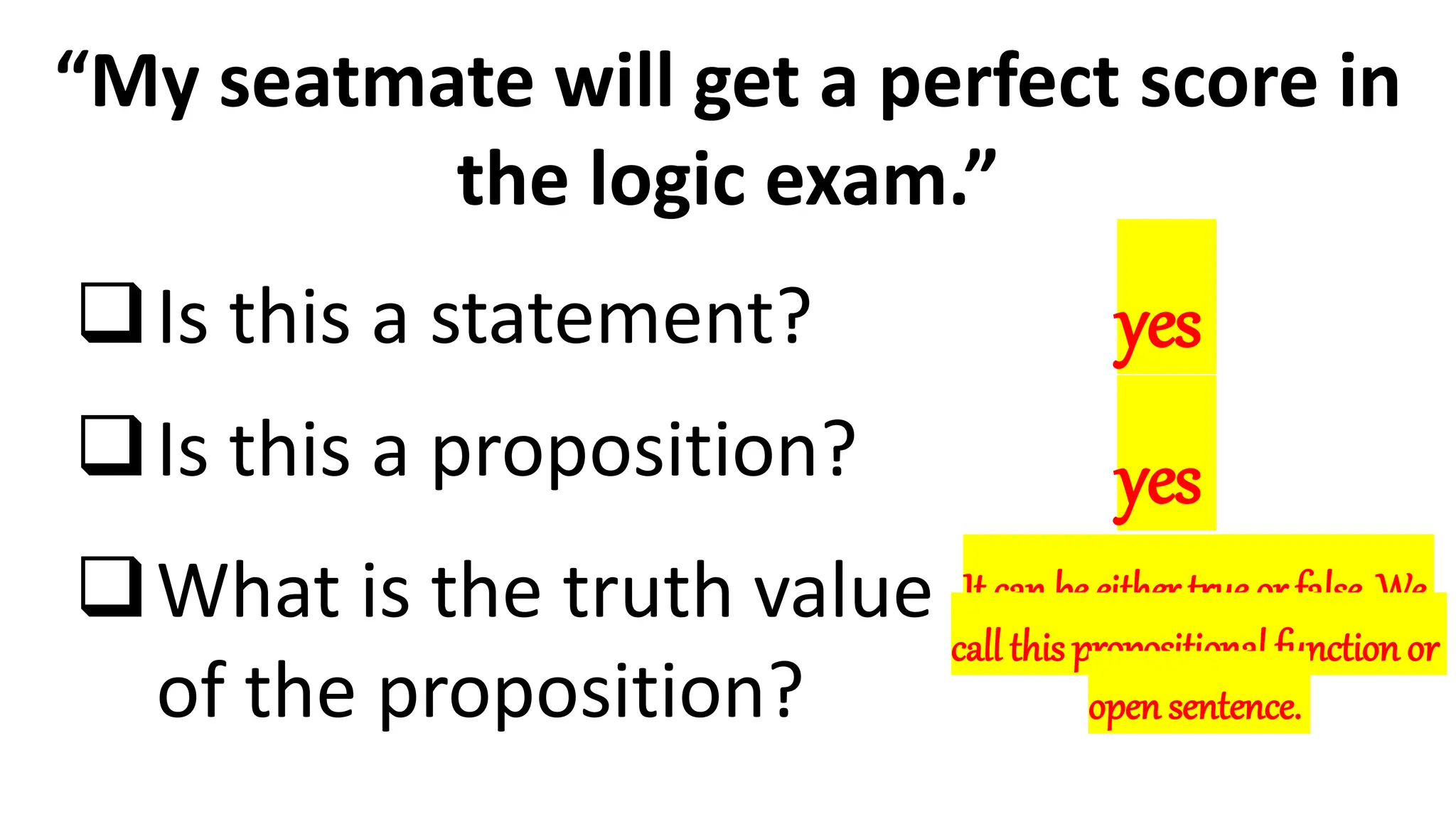 “My seatmate will get a perfect score in
the logic exam.”
Is this a statement?
Is this a proposition?
What is the truth value
of the proposition?
yes
yes
It can be either true or false. We
call this propositional function or
open sentence.
 