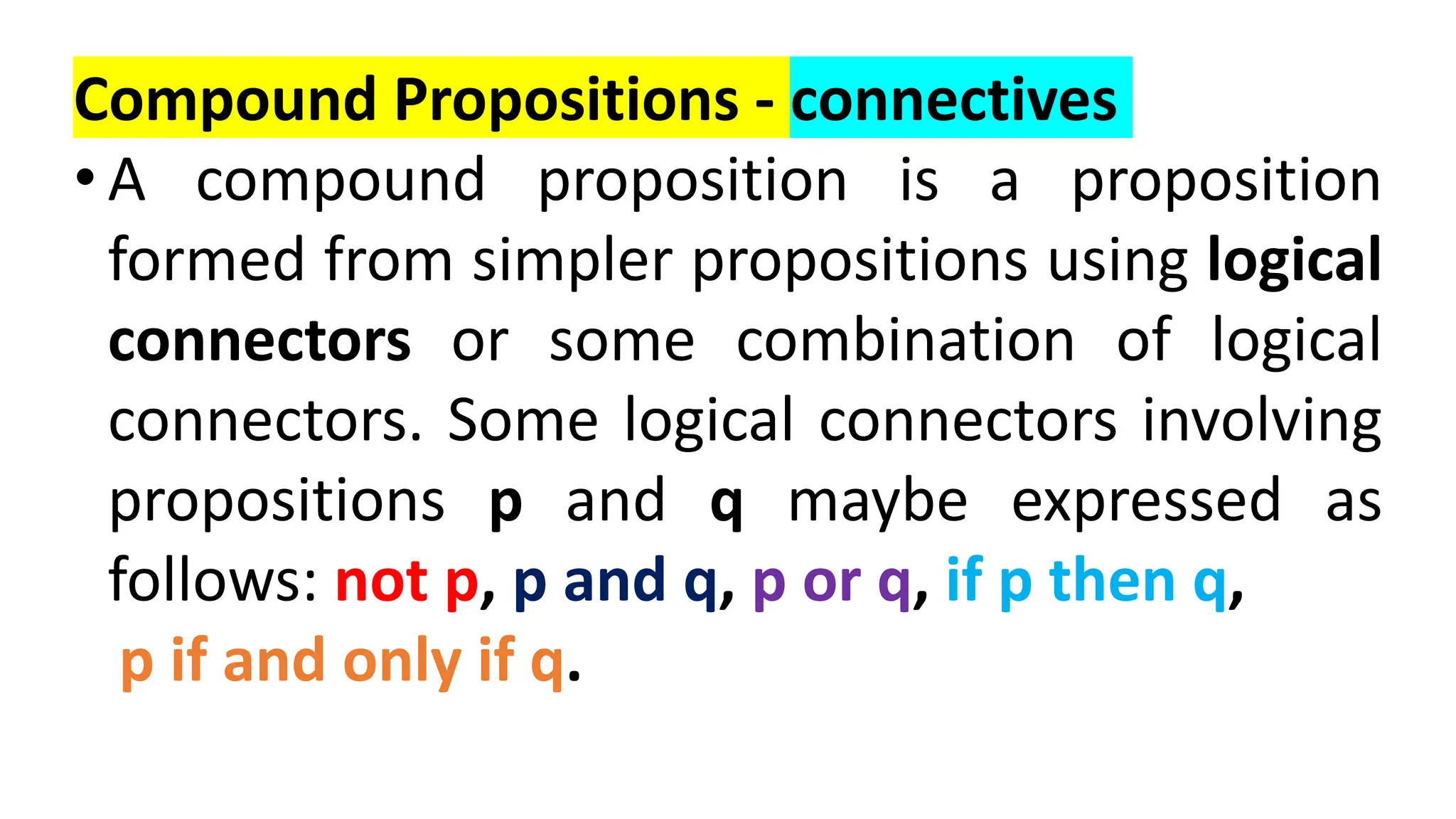 Compound Propositions - connectives
• A compound proposition is a proposition
formed from simpler propositions using logical
connectors or some combination of logical
connectors. Some logical connectors involving
propositions p and q maybe expressed as
follows: not p, p and q, p or q, if p then q,
p if and only if q.
 