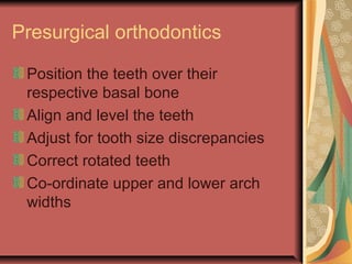 Presurgical orthodontics 
Position the teeth over their 
respective basal bone 
Align and level the teeth 
Adjust for tooth size discrepancies 
Correct rotated teeth 
Co-ordinate upper and lower arch 
widths 
 