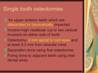Single tooth osteotomies 
for upper anterior teeth which are 
dilacerated or traumatically impacted 
Incision-high vestibular cut or two vertical 
incisions on either side of tooth 
Osteotomy- 3 mm apical to root apex and 
at least 2-3 mm from alveolar crest 
Separation done using fine osteotomes 
Fixing done to adjacent teeth using inter 
dental wires 
 