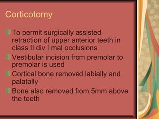 Corticotomy 
To permit surgically assisted 
retraction of upper anterior teeth in 
class II div I mal occlusions 
Vestibular incision from premolar to 
premolar is used 
Cortical bone removed labially and 
palatally 
Bone also removed from 5mm above 
the teeth 
 