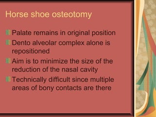Horse shoe osteotomy 
Palate remains in original position 
Dento alveolar complex alone is 
repositioned 
Aim is to minimize the size of the 
reduction of the nasal cavity 
Technically difficult since multiple 
areas of bony contacts are there 
 