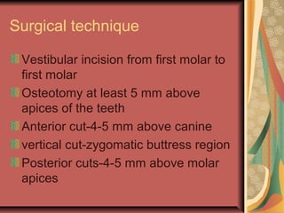 Surgical technique 
Vestibular incision from first molar to 
first molar 
Osteotomy at least 5 mm above 
apices of the teeth 
Anterior cut-4-5 mm above canine 
vertical cut-zygomatic buttress region 
Posterior cuts-4-5 mm above molar 
apices 
 