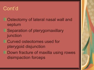 Cont’d 
Osteotomy of lateral nasal wall and 
septum 
Separation of pterygomaxillary 
junction 
Curved osteotomes used for 
pterygoid disjunction 
Down fracture of maxilla using rowes 
disimpaction forceps 
 