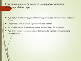 Аудиторын ажлын баримтууд нь дараахь зорилгод
үйлчилдэг байна. Үүнд:
 Аудиторын тайлан буюу дүгнэлтийг найдвартайгаар нотолж батлах үндэслэл
болно.
 Гүйцэтгэсэн ажлыг батлах эцсийн нотолгоо болдог.
 Туслагчийн ажлыг зохих ёсоор хянаж, магадласныг бас харуулна.
 Аудитийн ажлыг төлөвлөх, зохион байгуулах ба удирдан чиглүүлэхэд үр
дүнтэй байдаг.
 