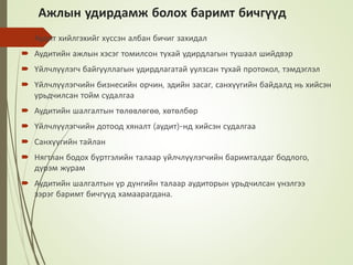 Ажлын удирдамж болох баримт бичгүүд
 Аудит хийлгэхийг хүссэн албан бичиг захидал
 Аудитийн ажлын хэсэг томилсон тухай удирдлагын тушаал шийдвэр
 Үйлчлүүлэгч байгууллагын удирдлагатай уулзсан тухай протокол, тэмдэглэл
 Үйлчлүүлэгчийн бизнесийн орчин, эдийн засаг, санхүүгийн байдалд нь хийсэн
урьдчилсан тойм судалгаа
 Аудитийн шалгалтын төлөвлөгөө, хөтөлбөр
 Үйлчлүүлэгчийн дотоод хяналт (аудит)-нд хийсэн судалгаа
 Санхүүгийн тайлан
 Нягтлан бодох бүртгэлийн талаар үйлчлүүлэгчийн баримталдаг бодлого,
дүрэм журам
 Аудитийн шалгалтын үр дүнгийн талаар аудиторын урьдчилсан үнэлгээ
зэрэг баримт бичгүүд хамаарагдана.
 