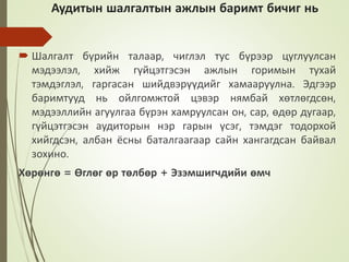 Аудитын шалгалтын ажлын баримт бичиг нь
 Шалгалт бүрийн талаар, чиглэл тус бүрээр цуглуулсан
мэдээлэл, хийж гүйцэтгэсэн ажлын горимын тухай
тэмдэглэл, гаргасан шийдвэрүүдийг хамааруулна. Эдгээр
баримтууд нь ойлгомжтой цэвэр нямбай хөтлөгдсөн,
мэдээллийн агуулгаа бүрэн хамруулсан он, сар, өдөр дугаар,
гүйцэтгэсэн аудиторын нэр гарын үсэг, тэмдэг тодорхой
хийгдсэн, албан ёсны баталгаагаар сайн хангагдсан байвал
зохино.
Хөрөнгө = Өглөг өр төлбөр + Эзэмшигчдийи өмч
 