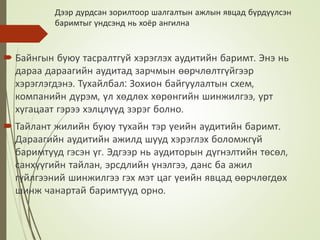 Дээр дурдсан зорилтоор шалгалтын ажлын явцад бүрдүүлсэн
баримтыг үндсэнд нь хоёр ангилна
 Байнгын буюу тасралтгүй хэрэглэх аудитийн баримт. Энэ нь
дараа дараагийн аудитад зарчмын өөрчлөлтгүйгээр
хэрэглэгдэнэ. Тухайлбал: Зохион байгуулалтын схем,
компанийн дүрэм, үл хөдлөх хөрөнгийн шинжилгээ, урт
хугацаат гэрээ хэлцлүүд зэрэг болно.
 Тайлант жилийн буюу тухайн тэр үеийн аудитийн баримт.
Дараагийн аудитийн ажилд шууд хэрэглэх боломжгүй
баримтууд гэсэн үг. Эдгээр нь аудиторын дүгнэлтийн төсөл,
санхүүгийн тайлан, эрсдлийн үнэлгээ, данс ба ажил
гүйлгээний шинжилгээ гэх мэт цаг үеийн явцад өөрчлөгдөх
шинж чанартай баримтууд орно.
 